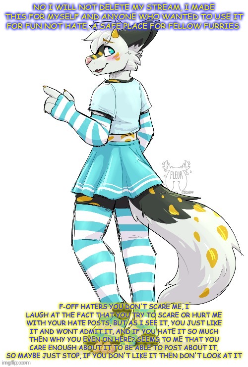 ty for reading <333 | NO I WILL NOT DELETE MY STREAM, I MADE THIS FOR MYSELF AND ANYONE WHO WANTED TO USE IT FOR FUN NOT HATE, A SAFE PLACE FOR FELLOW FURRIES; F-OFF HATERS YOU DON'T SCARE ME, I LAUGH AT THE FACT THAT YOU TRY TO SCARE OR HURT ME WITH YOUR HATE POSTS, BUT AS I SEE IT, YOU JUST LIKE IT AND WONT ADMIT IT, AND IF YOU HATE IT SO MUCH THEN WHY YOU EVEN ON HERE? SEEMS TO ME THAT YOU CARE ENOUGH ABOUT IT TO BE ABLE TO POST ABOUT IT, SO MAYBE JUST STOP, IF YOU DON'T LIKE IT THEN DON'T LOOK AT IT | image tagged in fleurfurr art | made w/ Imgflip meme maker
