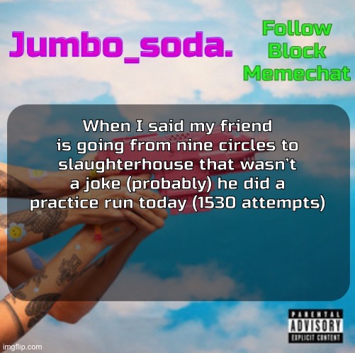 Soda’s N25vsTH3W0RLD temp | When I said my friend is going from nine circles to slaughterhouse that wasn’t a joke (probably) he did a practice run today (1530 attempts) | image tagged in soda s n25vsth3w0rld temp | made w/ Imgflip meme maker