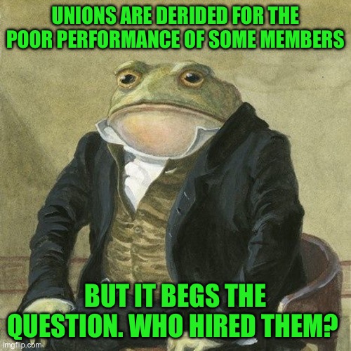 Gentlemen, it is with great pleasure to inform you that | UNIONS ARE DERIDED FOR THE POOR PERFORMANCE OF SOME MEMBERS; BUT IT BEGS THE QUESTION. WHO HIRED THEM? | image tagged in gentlemen it is with great pleasure to inform you that | made w/ Imgflip meme maker