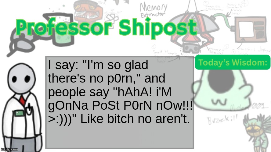 Professor Shitpost's anouncement template Ver. 2 | I say: "I'm so glad there's no p0rn," and people say "hAhA! i'M gOnNa PoSt P0rN nOw!!! >:)))" Like bitch no aren't. | image tagged in professor shitpost's anouncement template ver 2 | made w/ Imgflip meme maker