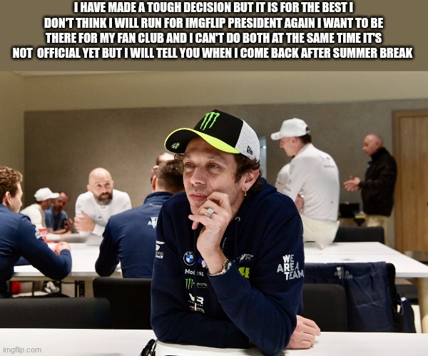 valentino rossi | I HAVE MADE A TOUGH DECISION BUT IT IS FOR THE BEST I DON'T THINK I WILL RUN FOR IMGFLIP PRESIDENT AGAIN I WANT TO BE THERE FOR MY FAN CLUB AND I CAN'T DO BOTH AT THE SAME TIME IT'S NOT  OFFICIAL YET BUT I WILL TELL YOU WHEN I COME BACK AFTER SUMMER BREAK | image tagged in valentino rossi | made w/ Imgflip meme maker