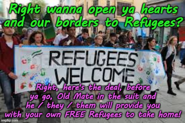 Wanna keep the borders open? Want Justice? Freedom? for Refugees? Here's the deal. | Right wanna open ya hearts and our borders to Refugees? Yarra Man; Right, here's the deal, before ya go, Old Mate in the suit and he / they / them will provide you with your own FREE Refugees to take home! | image tagged in open borders,australia usa united islamic kingdom,self gatification by proxy woke,starmer albanese biden,islam pinkos | made w/ Imgflip meme maker