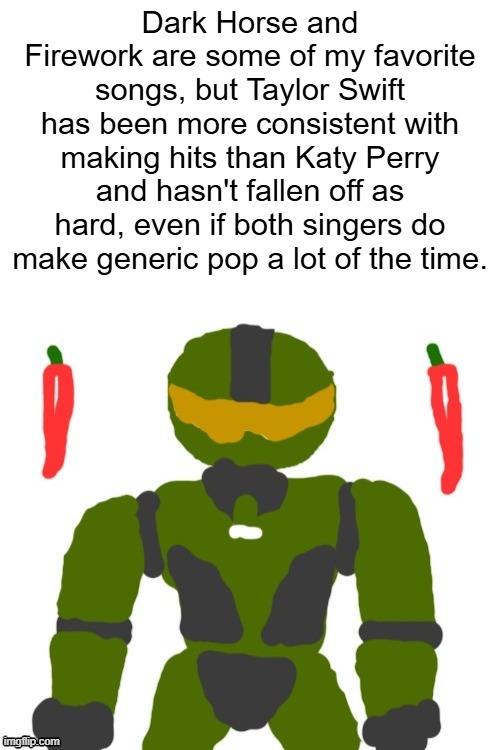 ttpd was mid but still better than 143, i liked some songs on the deluxe, such as Robin and Cassandra | Dark Horse and Firework are some of my favorite songs, but Taylor Swift has been more consistent with making hits than Katy Perry and hasn't fallen off as hard, even if both singers do make generic pop a lot of the time. | image tagged in spicymasterchief's announcement template,pop music,katy perry,taylor swift,music industry,opinion | made w/ Imgflip meme maker