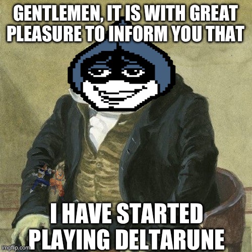 I must say, I'm in love. I'm glad I haven't seen a playthrough yet, the experience is so much better firsthand. | GENTLEMEN, IT IS WITH GREAT
PLEASURE TO INFORM YOU THAT; I HAVE STARTED PLAYING DELTARUNE | image tagged in gentlemen it is with great pleasure to inform you that,deltarune,tomorrow,achievement unlocked,i did it | made w/ Imgflip meme maker