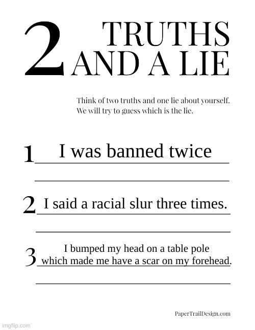 2 Truths and a Lie | I was banned twice; I said a racial slur three times. I bumped my head on a table pole which made me have a scar on my forehead. | image tagged in 2 truths and a lie | made w/ Imgflip meme maker