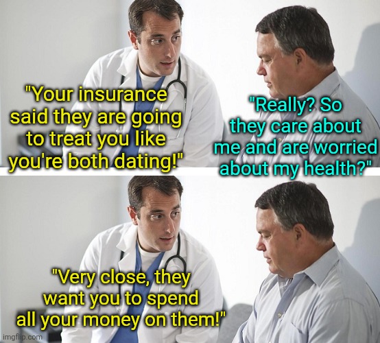 Why its better to have a serious doctor over one with a sense of humor | "Really? So they care about me and are worried about my health?"; "Your insurance said they are going to treat you like you're both dating!"; "Very close, they want you to spend all your money on them!" | image tagged in doctor and patient,bad jokes,dad jokes,bad ideas,dating,doctor | made w/ Imgflip meme maker