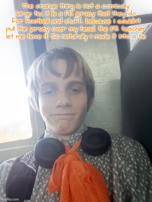 The orange thing is not a comically large tie, it is a PE jersey that they do for football and stuff, because I couldn't pull the jersey over my head, the PE teacher let me have it. So naturally I made it into a tie | made w/ Imgflip meme maker
