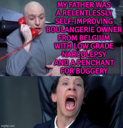 The Details Of My Life | MY FATHER WAS
A RELENTLESSLY
SELF-IMPROVING
BOULANGERIE OWNER
FROM BELGIUM
WITH LOW GRADE
NARCOLEPSY
AND A PENCHANT
FOR BUGGERY | image tagged in dr evil and frau,inspirational quote,movie quotes,james bond,hollywood,united kingdom | made w/ Imgflip meme maker