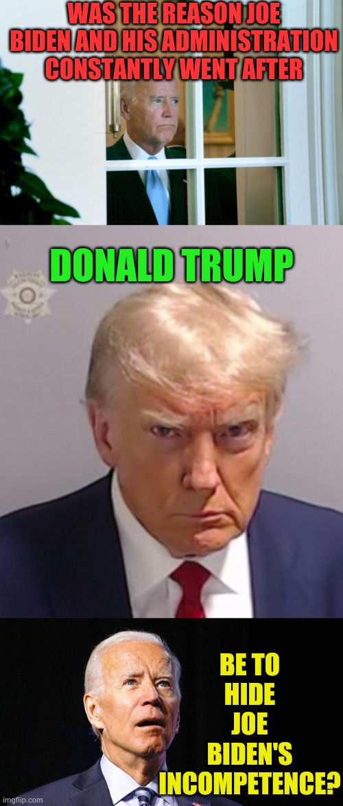 Isn't Or Shouldn't This Be The Real Question | WAS THE REASON JOE BIDEN AND HIS ADMINISTRATION CONSTANTLY WENT AFTER; DONALD TRUMP; BE TO HIDE JOE BIDEN'S INCOMPETENCE? | image tagged in sad joe biden,donald trump mugshot,confused joe biden,hiding,memes,politics | made w/ Imgflip meme maker