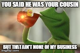 But That's None Of My Business | YOU SAID HE WAS YOUR COUSIN BUT THAT AIN'T NONE OF MY BUSINESS | image tagged in kermit tea | made w/ Imgflip meme maker