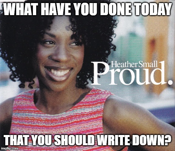Proud | WHAT HAVE YOU DONE TODAY; THAT YOU SHOULD WRITE DOWN? | image tagged in music,heather small | made w/ Imgflip meme maker