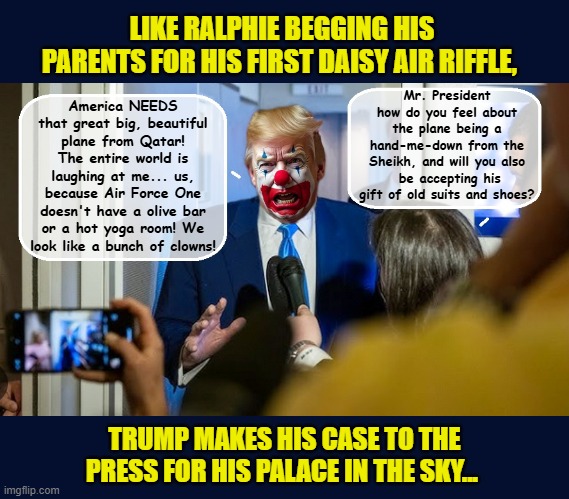 Donald Trump, the world's "Second-Hand Sue" | LIKE RALPHIE BEGGING HIS PARENTS FOR HIS FIRST DAISY AIR RIFFLE, Mr. President how do you feel about the plane being a hand-me-down from the Sheikh, and will you also  be accepting his gift of old suits and shoes? America NEEDS that great big, beautiful plane from Qatar! The entire world is laughing at me... us, because Air Force One doesn't have a olive bar or a hot yoga room! We look like a bunch of clowns! TRUMP MAKES HIS CASE TO THE PRESS FOR HIS PALACE IN THE SKY... | image tagged in impeach trump,donald trump memes,government corruption,trump is a moron,donald trump the clown | made w/ Imgflip meme maker