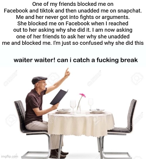 Waiter waiter can I catch a fu‍cking break | One of my friends blocked me on Facebook and tiktok and then unadded me on snapchat. Me and her never got into fights or arguments. She blocked me on Facebook when I reached out to her asking why she did it. I am now asking one of her friends to ask her why she unadded me and blocked me. I'm just so confused why she did this | image tagged in waiter waiter can i catch a fu cking break | made w/ Imgflip meme maker