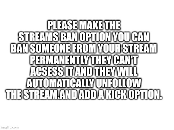 Just a idea | PLEASE MAKE THE STREAMS BAN OPTION YOU CAN BAN SOMEONE FROM YOUR STREAM PERMANENTLY THEY CAN'T ACSESS IT AND THEY WILL AUTOMATICALLY UNFOLLOW THE STREAM.AND ADD A KICK OPTION. | image tagged in blank white template | made w/ Imgflip meme maker