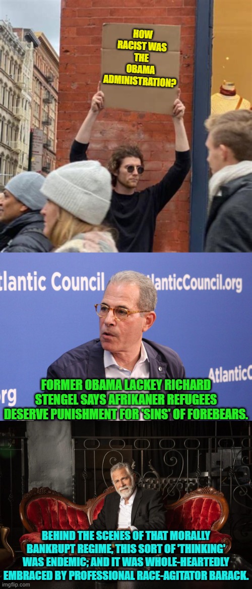 Just a reminder of what started all this insane leftist crap and blatant racism. | HOW RACIST WAS THE OBAMA ADMINISTRATION? FORMER OBAMA LACKEY RICHARD STENGEL SAYS AFRIKANER REFUGEES DESERVE PUNISHMENT FOR 'SINS' OF FOREBEARS. BEHIND THE SCENES OF THAT MORALLY BANKRUPT REGIME, THIS SORT OF 'THINKING' WAS ENDEMIC; AND IT WAS WHOLE-HEARTEDLY EMBRACED BY PROFESSIONAL RACE-AGITATOR BARACK. | image tagged in yep | made w/ Imgflip meme maker