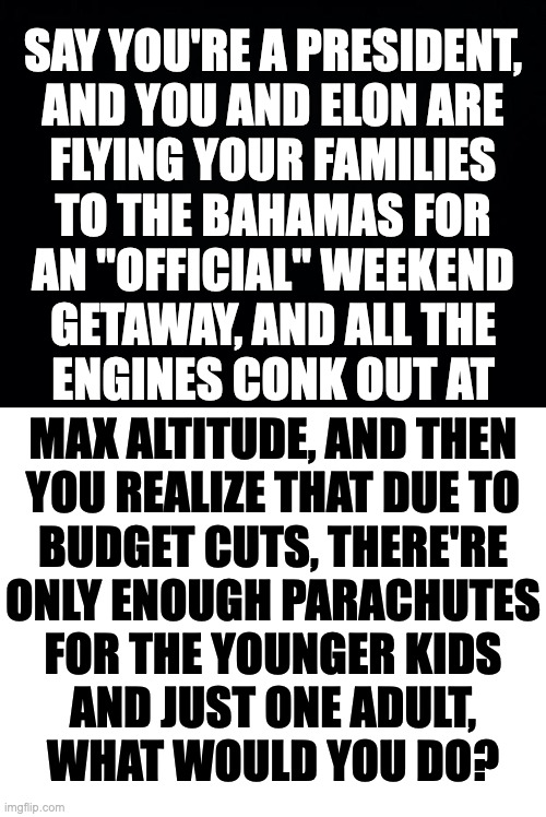 The 'Kobayashi MAGA' is a test of leadership potential. | SAY YOU'RE A PRESIDENT,
AND YOU AND ELON ARE
FLYING YOUR FAMILIES
TO THE BAHAMAS FOR
AN "OFFICIAL" WEEKEND
GETAWAY, AND ALL THE
ENGINES CONK OUT AT; MAX ALTITUDE, AND THEN
YOU REALIZE THAT DUE TO
BUDGET CUTS, THERE'RE
ONLY ENOUGH PARACHUTES
FOR THE YOUNGER KIDS
AND JUST ONE ADULT,
WHAT WOULD YOU DO? | image tagged in memes,leadership,kobayashi maga | made w/ Imgflip meme maker