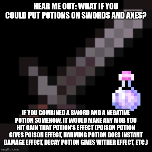 IDK it would be a pretty cool feature | HEAR ME OUT: WHAT IF YOU COULD PUT POTIONS ON SWORDS AND AXES? IF YOU COMBINED A SWORD AND A NEGATIVE POTION SOMEHOW, IT WOULD MAKE ANY MOB YOU HIT GAIN THAT POTION'S EFFECT (POISON POTION GIVES POISON EFFECT, HARMING POTION DOES INSTANT DAMAGE EFFECT, DECAY POTION GIVES WITHER EFFECT, ETC.) | image tagged in netherite sword,potion | made w/ Imgflip meme maker