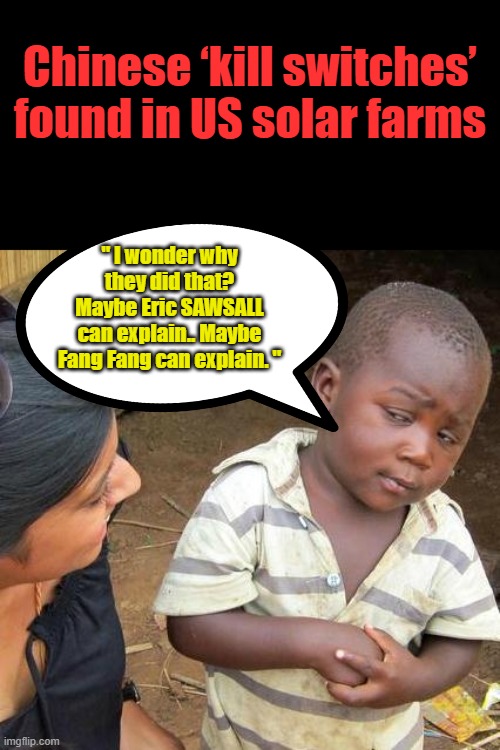 Biden said the Chinese were good guys. | Chinese ‘kill switches’ found in US solar farms; " I wonder why they did that? Maybe Eric SAWSALL can explain.. Maybe Fang Fang can explain. " | image tagged in memes,third world skeptical kid | made w/ Imgflip meme maker