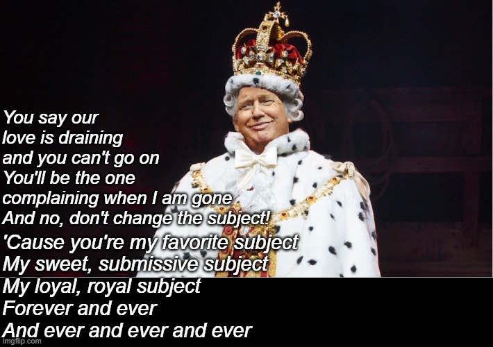 Trump King George III Hamilton | You say our love is draining and you can't go on
You'll be the one complaining when I am gone
And no, don't change the subject! 'Cause you'r | image tagged in trump king george iii hamilton | made w/ Imgflip meme maker