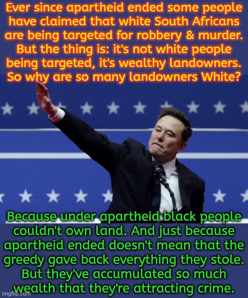 Their avarice is their downfall. | Ever since apartheid ended some people
have claimed that white South Africans
are being targeted for robbery & murder.
But the thing is: it's not white people
being targeted, it's wealthy landowners.
So why are so many landowners White? Because under apartheid black people
couldn't own land. And just because
apartheid ended doesn't mean that the
greedy gave back everything they stole.
But they've accumulated so much
wealth that they're attracting crime. | image tagged in doge salute,inequality,selfishness,arrogant rich man,consequences,karma | made w/ Imgflip meme maker