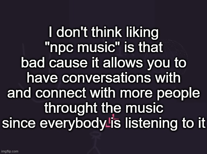 vik's image | I don't think liking "npc music" is that bad cause it allows you to have conversations with and connect with more people throught the music since everybody is listening to it | image tagged in vik's image | made w/ Imgflip meme maker