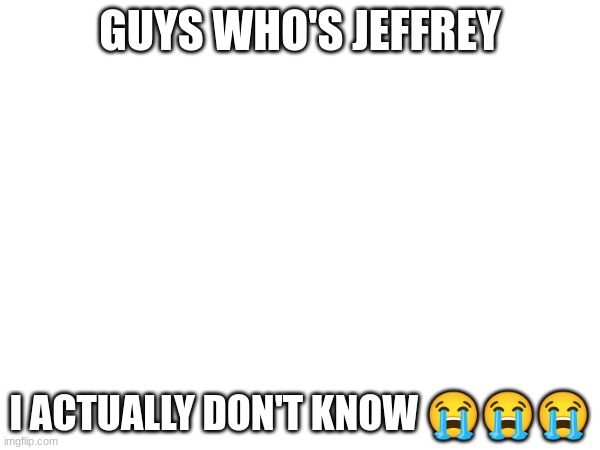 GUYS WHO'S JEFFREY; I ACTUALLY DON'T KNOW 😭😭😭 | made w/ Imgflip meme maker