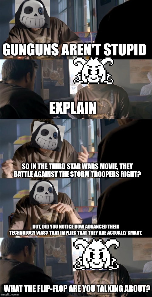 Star wars theory :3 | GUNGUNS AREN'T STUPID; EXPLAIN; SO IN THE THIRD STAR WARS MOVIE, THEY BATTLE AGAINST THE STORM TROOPERS RIGHT? BUT, DID YOU NOTICE HOW ADVANCED THEIR TECHNOLOGY WAS? THAT IMPLIES THAT THEY ARE ACTUALLY SMART. WHAT THE FLIP-FLOP ARE YOU TALKING ABOUT? | image tagged in darth sans theory vs azriel | made w/ Imgflip meme maker