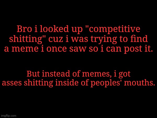I saw EVERYTHING | Bro i looked up "competitive shitting" cuz i was trying to find a meme i once saw so i can post it. But instead of memes, i got asses shitting inside of peoples' mouths. | made w/ Imgflip meme maker