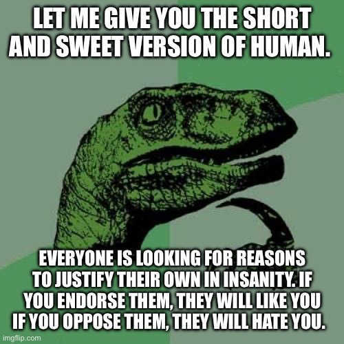 Humans are finally degenerate insane | LET ME GIVE YOU THE SHORT AND SWEET VERSION OF HUMAN. EVERYONE IS LOOKING FOR REASONS TO JUSTIFY THEIR OWN IN INSANITY. IF YOU ENDORSE THEM, THEY WILL LIKE YOU IF YOU OPPOSE THEM, THEY WILL HATE YOU.  END OF STORY. | image tagged in memes,philosoraptor | made w/ Imgflip meme maker