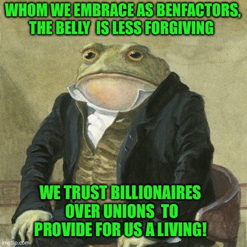 Gentlemen, it is with great pleasure to inform you that | WHOM WE EMBRACE AS BENFACTORS, THE BELLY  IS LESS FORGIVING; WE TRUST BILLIONAIRES  OVER UNIONS  TO PROVIDE FOR US A LIVING! | image tagged in gentlemen it is with great pleasure to inform you that | made w/ Imgflip meme maker
