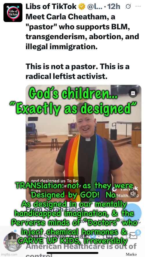 DEMmentia?  LEFTheimers Disease | God’s children…
“Exactly as designed”; TRANSlation: not as they were
Designed by GOD!  No.
As designed in our mentally
handicapped imagination, & the
Perverse minds of “Doctors” who
inject chemical hormones &
CARVE UP KIDS, irreversibly; Marko | image tagged in memes,lefty is perverse,demented delusional disgusting,half are evil n stupid,the other half r ignorant | made w/ Imgflip meme maker