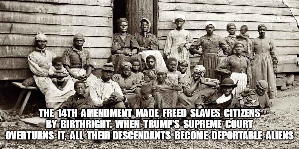 MAGA Racism on Display | THE  14TH  AMENDMENT  MADE  FREED  SLAVES  CITIZENS  BY  BIRTHRIGHT.  WHEN  TRUMP'S  SUPREME  COURT  OVERTURNS  IT,  ALL  THEIR DESCENDANTS  BECOME  DEPORTABLE  ALIENS | image tagged in maga | made w/ Imgflip meme maker