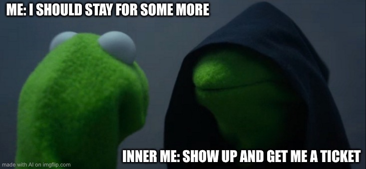 Evil Kermit | ME: I SHOULD STAY FOR SOME MORE; INNER ME: SHOW UP AND GET ME A TICKET | image tagged in memes,evil kermit | made w/ Imgflip meme maker