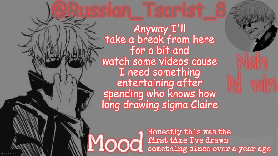 Russian_Tsarist_8 announcement temp (Thanks, Gojo-Satoru) | Anyway I'll take a break from here for a bit and watch some videos cause I need something entertaining after spending who knows how long drawing sigma Claire; Honestly this was the first time I've drawn something since over a year ago | image tagged in russian_tsarist_8 announcement temp thanks gojo-satoru | made w/ Imgflip meme maker