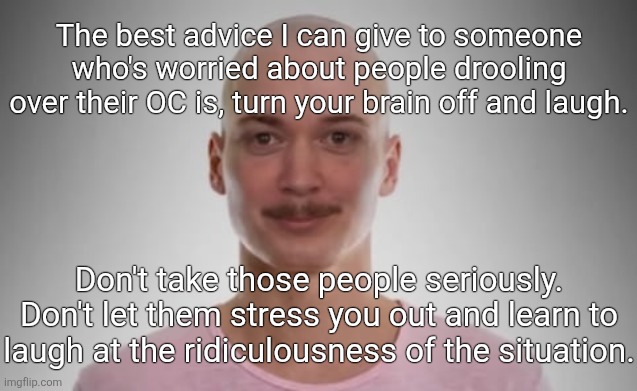 Bald Jimmyhere | The best advice I can give to someone who's worried about people drooling over their OC is, turn your brain off and laugh. Don't take those people seriously. Don't let them stress you out and learn to laugh at the ridiculousness of the situation. | image tagged in bald jimmyhere | made w/ Imgflip meme maker