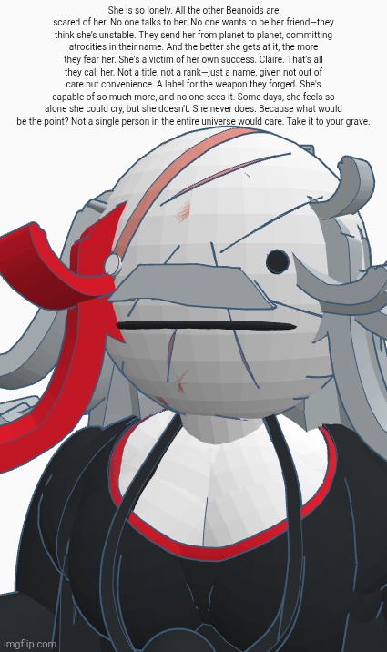 She is so lonely. All the other Beanoids are scared of her. No one talks to her. No one wants to be her friend—they think she’s unstable. They send her from planet to planet, committing atrocities in their name. And the better she gets at it, the more they fear her. She's a victim of her own success. Claire. That’s all they call her. Not a title, not a rank—just a name, given not out of care but convenience. A label for the weapon they forged. She's capable of so much more, and no one sees it. Some days, she feels so alone she could cry, but she doesn’t. She never does. Because what would be the point? Not a single person in the entire universe would care. Take it to your grave. | made w/ Imgflip meme maker