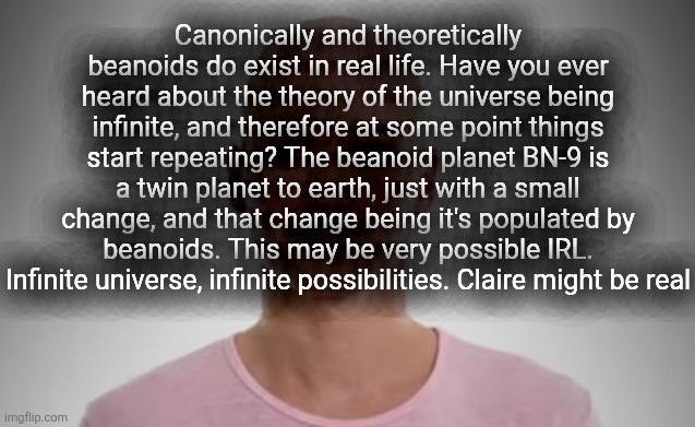 Bald Jimmyhere | Canonically and theoretically beanoids do exist in real life. Have you ever heard about the theory of the universe being infinite, and therefore at some point things start repeating? The beanoid planet BN-9 is a twin planet to earth, just with a small change, and that change being it's populated by beanoids. This may be very possible IRL. Infinite universe, infinite possibilities. Claire might be real | image tagged in bald jimmyhere | made w/ Imgflip meme maker