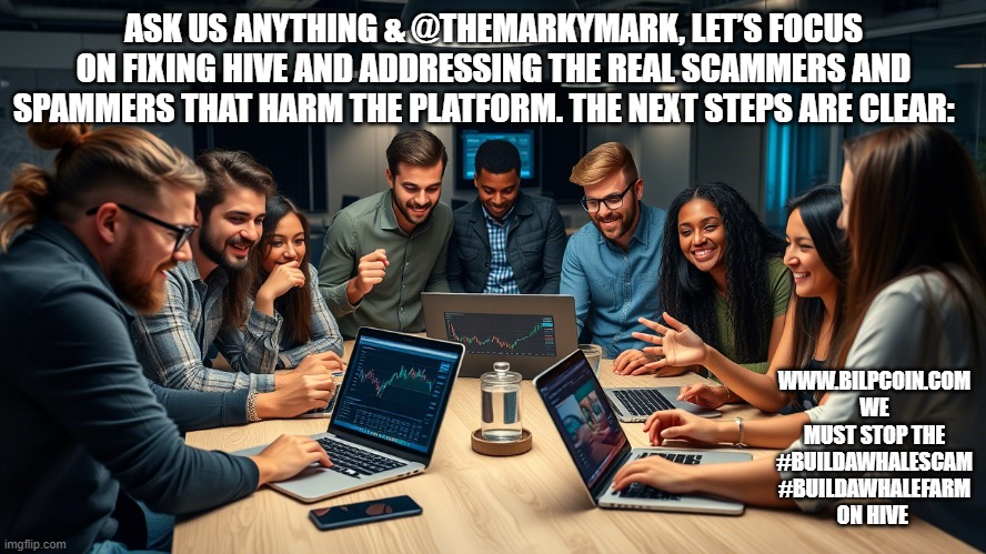 ASK US ANYTHING & @THEMARKYMARK, LET’S FOCUS ON FIXING HIVE AND ADDRESSING THE REAL SCAMMERS AND SPAMMERS THAT HARM THE PLATFORM. THE NEXT STEPS ARE CLEAR:; WWW.BILPCOIN.COM WE MUST STOP THE #BUILDAWHALESCAM #BUILDAWHALEFARM ON HIVE | made w/ Imgflip meme maker