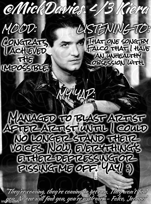 Please, For The Love Of Chuck, Give Me Something To Listen To Besides This Fucktard :'( | Congrats,
I achieved
the
impossible. That one song by
Falco that I have
an unhealthy
obsession with. Managed to blast artist
after artist until I could
no longer stand their
voices. Now, everything's
either depressing or
pissing me off. Yay! :) | image tagged in mickdavies falco,help me,songs,music,artists,my brain | made w/ Imgflip meme maker