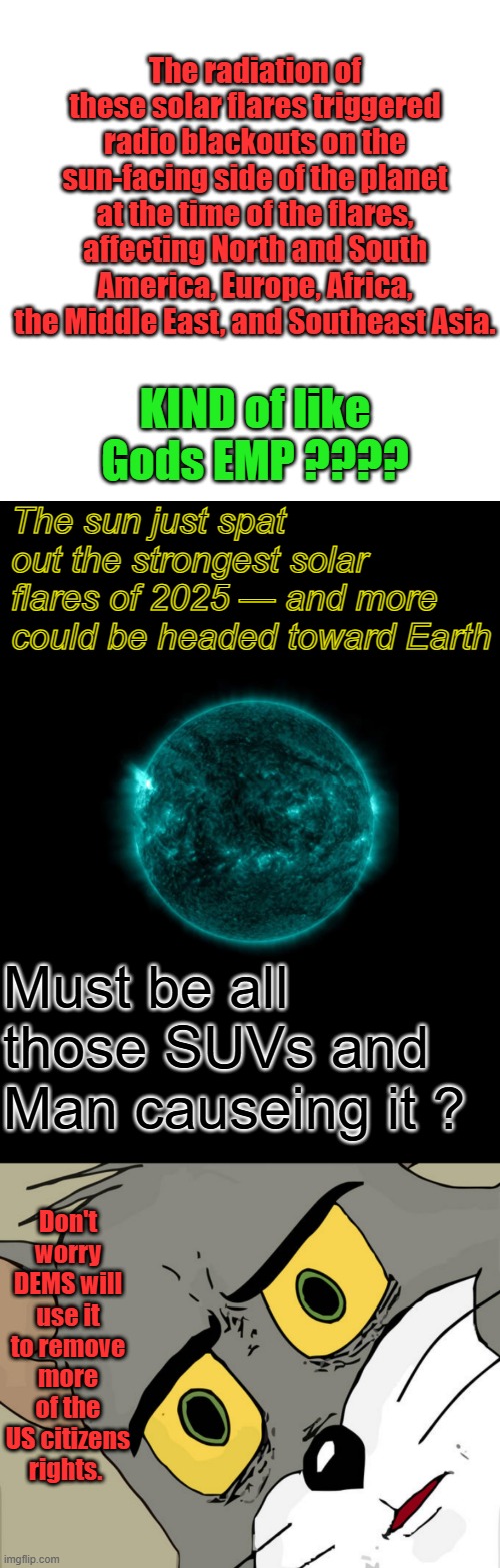 Twisted minds right now. How can we use this to further our agenda.. Got any ideals Bill ? | The radiation of these solar flares triggered radio blackouts on the sun-facing side of the planet at the time of the flares, affecting North and South America, Europe, Africa, the Middle East, and Southeast Asia. KIND of like Gods EMP ???? The sun just spat out the strongest solar flares of 2025 — and more could be headed toward Earth; Must be all those SUVs and Man causeing it ? Don't worry DEMS will use it to remove more of the US citizens rights. | image tagged in memes,blank transparent square,unsettled tom | made w/ Imgflip meme maker