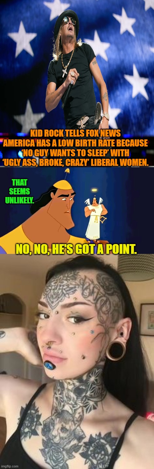 At the very least penicillin would be frightened. | KID ROCK TELLS FOX NEWS AMERICA HAS A LOW BIRTH RATE BECAUSE ‘NO GUY WANTS TO SLEEP’ WITH ‘UGLY ASS, BROKE, CRAZY’ LIBERAL WOMEN. THAT SEEMS UNLIKELY. NO, NO, HE'S GOT A POINT. | image tagged in yep | made w/ Imgflip meme maker