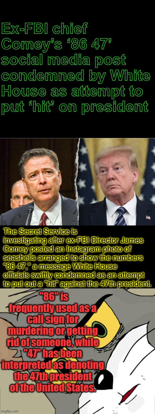" Depends on what the meaning of IS .. is.. " right Bill. | Ex-FBI chief Comey’s ‘86 47’ social media post condemned by White House as attempt to put ‘hit’ on president; The Secret Service is investigating after ex-FBI Director James Comey posted an Instagram photo of seashells arranged to show the numbers "86 47," a message White House officials swiftly condemned as an attempt to put out a "hit" against the 47th president. "86" is frequently used as a call sign for murdering or getting rid of someone, while "47" has been interpreted as denoting the 47th president of the United States. | image tagged in memes,unsettled tom | made w/ Imgflip meme maker