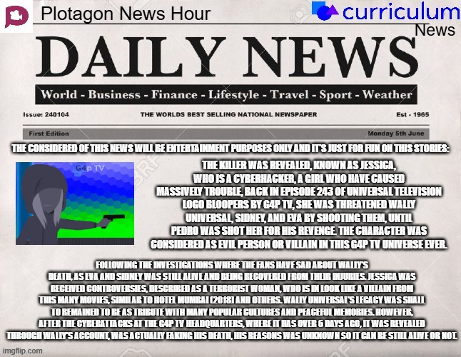 Plotagon News Hour and Curriculum News Newspaper 16 (Requested by Wally Universal on Youtube) | THE CONSIDERED OF THIS NEWS WILL BE ENTERTAINMENT PURPOSES ONLY AND IT'S JUST FOR FUN ON THIS STORIES:; THE KILLER WAS REVEALED, KNOWN AS JESSICA, WHO IS A CYBERHACKER, A GIRL WHO HAVE CAUSED MASSIVELY TROUBLE, BACK IN EPISODE 243 OF UNIVERSAL TELEVISION LOGO BLOOPERS BY G4P TV, SHE WAS THREATENED WALLY UNIVERSAL, SIDNEY, AND EVA BY SHOOTING THEM, UNTIL PEDRO WAS SHOT HER FOR HIS REVENGE. THE CHARACTER WAS CONSIDERED AS EVIL PERSON OR VILLAIN IN THIS G4P TV UNIVERSE EVER. FOLLOWING THE INVESTIGATIONS WHERE THE FANS HAVE SAD ABOUT WALLY'S DEATH, AS EVA AND SIDNEY WAS STILL ALIVE AND BEING RECOVERED FROM THEIR INJURIES. JESSICA WAS RECEIVED CONTROVERSIES, DESCRIBED AS A TERRORIST WOMAN, WHO IS IN LOOK LIKE A VILLAIN FROM THIS MANY MOVIES, SIMILAR TO HOTEL MUMBAI (2018) AND OTHERS. WALLY UNIVERSAL'S LEGACY WAS SHALL TO REMAINED TO BE AS TRIBUTE WITH MANY POPULAR CULTURES AND PEACEFUL MEMORIES. HOWEVER, AFTER THE CYBERATTACKS AT THE G4P TV HEADQUARTERS, WHERE IT HAS OVER 6 DAYS AGO, IT WAS REVEALED THROUGH WALLY'S ACCOUNT, WAS ACTUALLY FAKING HIS DEATH, HIS REASONS WAS UNKNOWN SO IT CAN BE STILL ALIVE OR NOT. | image tagged in plotagon news hour and curriculum news newspaper,meme,memes,newspaper,curriculum,g4p tv | made w/ Imgflip meme maker