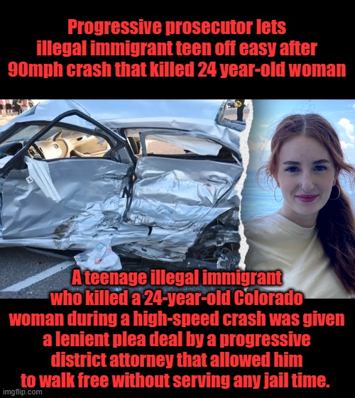 The teen was racing his Jeep with other kids at speeds of 90 mph in a residential neighborhood in the Denver suburb of Aurora | Progressive prosecutor lets illegal immigrant teen off easy after 90mph crash that killed 24 year-old woman; A teenage illegal immigrant who killed a 24-year-old Colorado woman during a high-speed crash was given a lenient plea deal by a progressive district attorney that allowed him to walk free without serving any jail time. | made w/ Imgflip meme maker