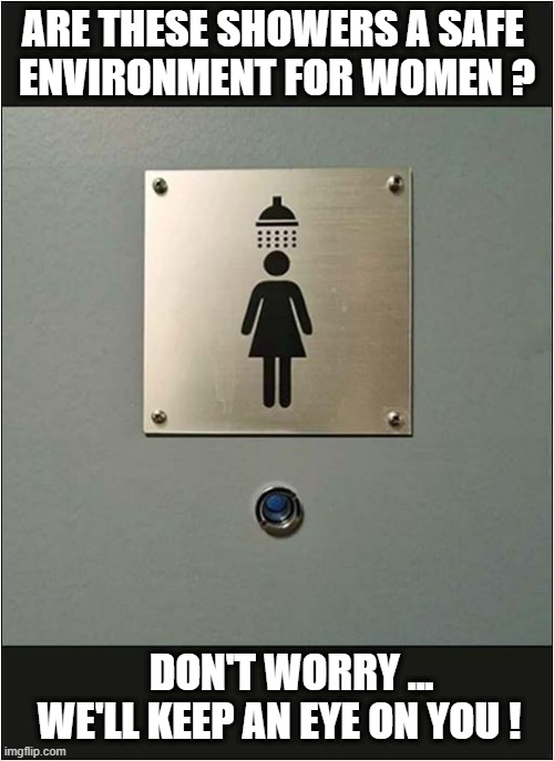 Something Is Very Creepy Here ! | ARE THESE SHOWERS A SAFE 
ENVIRONMENT FOR WOMEN ? DON'T WORRY ... 
WE'LL KEEP AN EYE ON YOU ! | image tagged in creepy,women,shower,peephole,dark humour | made w/ Imgflip meme maker