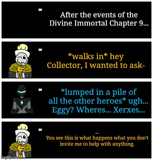 Eggy: I get I'm a pacifist but I'm not just gonna do nothing... | After the events of the Divine Immortal Chapter 9... *walks in* hey Collector, I wanted to ask-; *lumped in a pile of all the other heroes* ugh... Eggy? Wheres... Xerxes... ...
You see this is what happens what you don't invite me to help with anything. | image tagged in 4 undertale textboxes | made w/ Imgflip meme maker