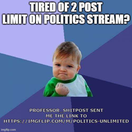 Stream advertisement | TIRED OF 2 POST LIMIT ON POLITICS STREAM? PROFESSOR_SHITPOST SENT ME THE LINK TO HTTPS://IMGFLIP.COM/M/POLITICS-UNLIMITED | image tagged in memes,success kid,advertisement | made w/ Imgflip meme maker