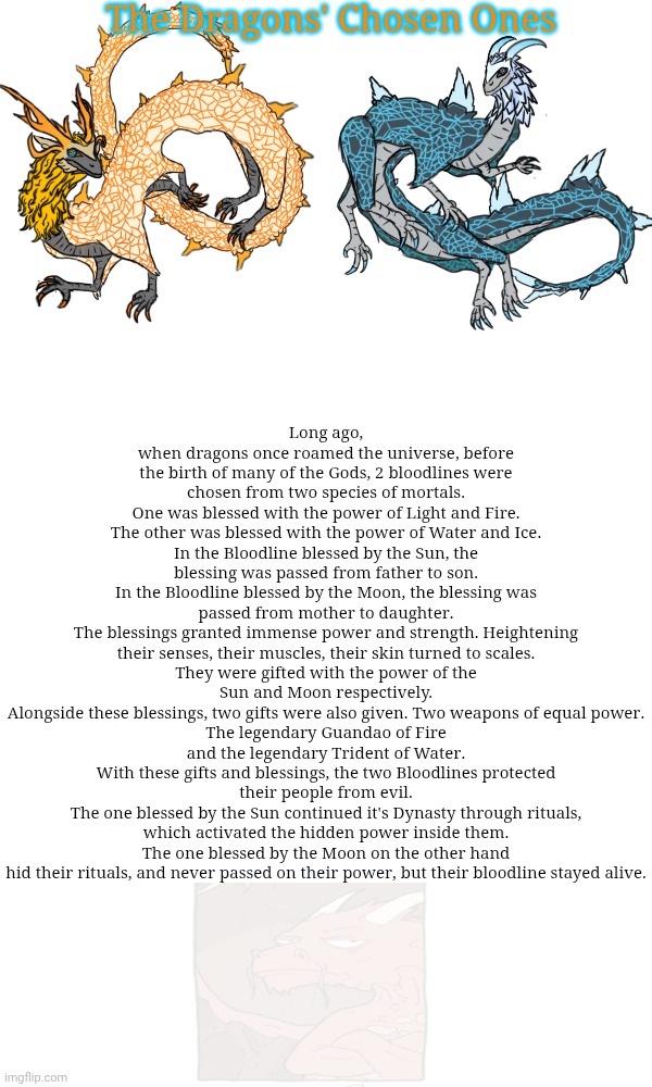 Random lore drop | The Dragons' Chosen Ones; Long ago, when dragons once roamed the universe, before the birth of many of the Gods, 2 bloodlines were chosen from two species of mortals.
One was blessed with the power of Light and Fire.
The other was blessed with the power of Water and Ice.
In the Bloodline blessed by the Sun, the blessing was passed from father to son.
In the Bloodline blessed by the Moon, the blessing was passed from mother to daughter.
The blessings granted immense power and strength. Heightening their senses, their muscles, their skin turned to scales.
They were gifted with the power of the Sun and Moon respectively.
Alongside these blessings, two gifts were also given. Two weapons of equal power.
The legendary Guandao of Fire and the legendary Trident of Water.
With these gifts and blessings, the two Bloodlines protected their people from evil.
The one blessed by the Sun continued it's Dynasty through rituals, which activated the hidden power inside them.
The one blessed by the Moon on the other hand hid their rituals, and never passed on their power, but their bloodline stayed alive. | made w/ Imgflip meme maker