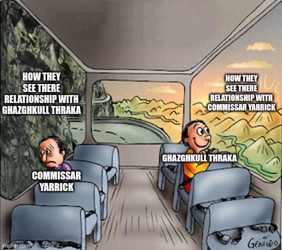 commissar yarrick vs ghazghkull thraka | HOW THEY SEE THERE RELATIONSHIP WITH COMMISSAR YARRICK; HOW THEY SEE THERE RELATIONSHIP WITH GHAZGHKULL THRAKA; GHAZGHKULL THRAKA; COMMISSAR YARRICK | image tagged in two guys on a bus,warhammer40k | made w/ Imgflip meme maker