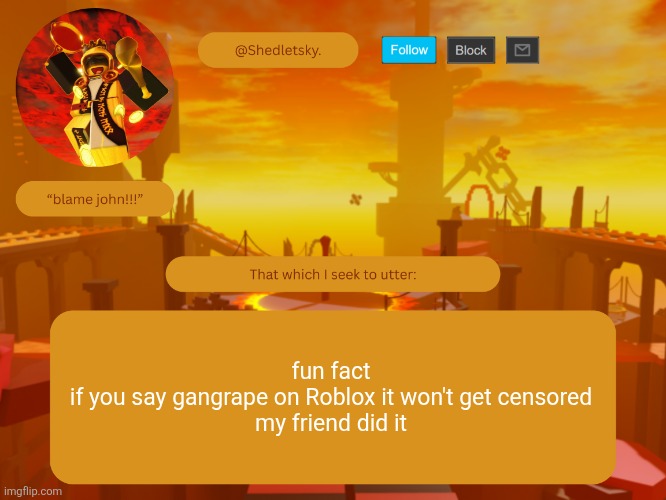 shedletsky's template | fun fact
if you say gangrape on Roblox it won't get censored
my friend did it | image tagged in shedletsky's template | made w/ Imgflip meme maker